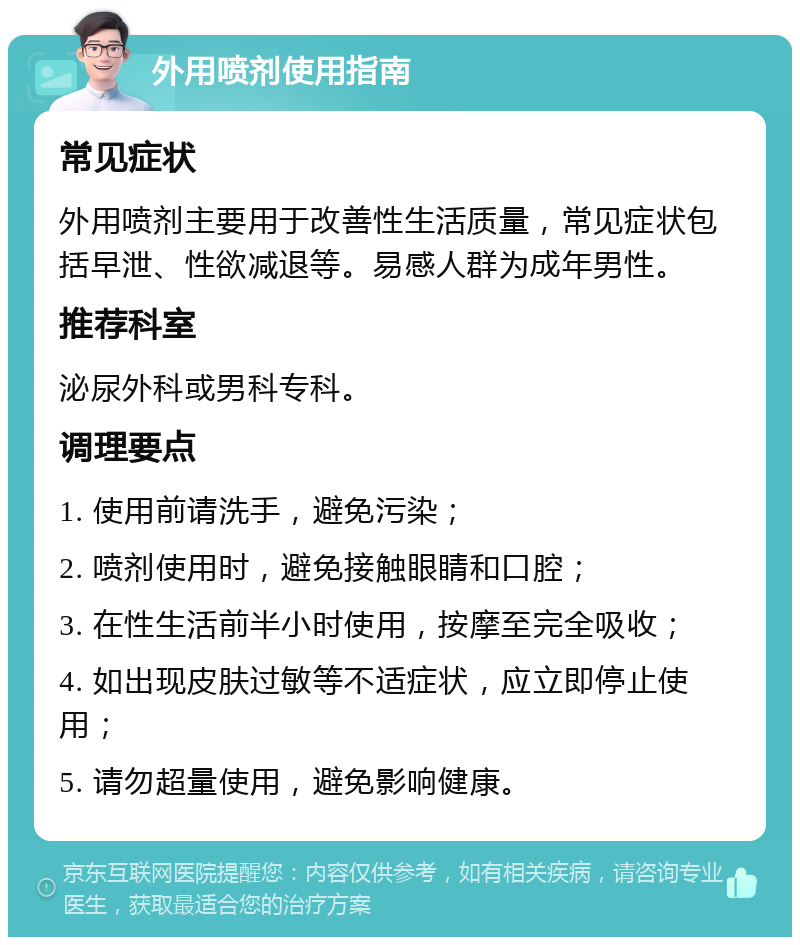 外用喷剂使用指南 常见症状 外用喷剂主要用于改善性生活质量，常见症状包括早泄、性欲减退等。易感人群为成年男性。 推荐科室 泌尿外科或男科专科。 调理要点 1. 使用前请洗手，避免污染； 2. 喷剂使用时，避免接触眼睛和口腔； 3. 在性生活前半小时使用，按摩至完全吸收； 4. 如出现皮肤过敏等不适症状，应立即停止使用； 5. 请勿超量使用，避免影响健康。