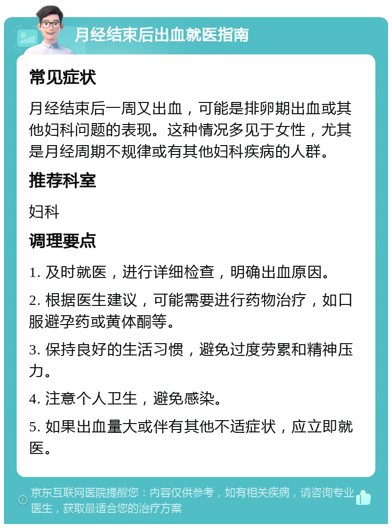 月经结束后出血就医指南 常见症状 月经结束后一周又出血，可能是排卵期出血或其他妇科问题的表现。这种情况多见于女性，尤其是月经周期不规律或有其他妇科疾病的人群。 推荐科室 妇科 调理要点 1. 及时就医，进行详细检查，明确出血原因。 2. 根据医生建议，可能需要进行药物治疗，如口服避孕药或黄体酮等。 3. 保持良好的生活习惯，避免过度劳累和精神压力。 4. 注意个人卫生，避免感染。 5. 如果出血量大或伴有其他不适症状，应立即就医。