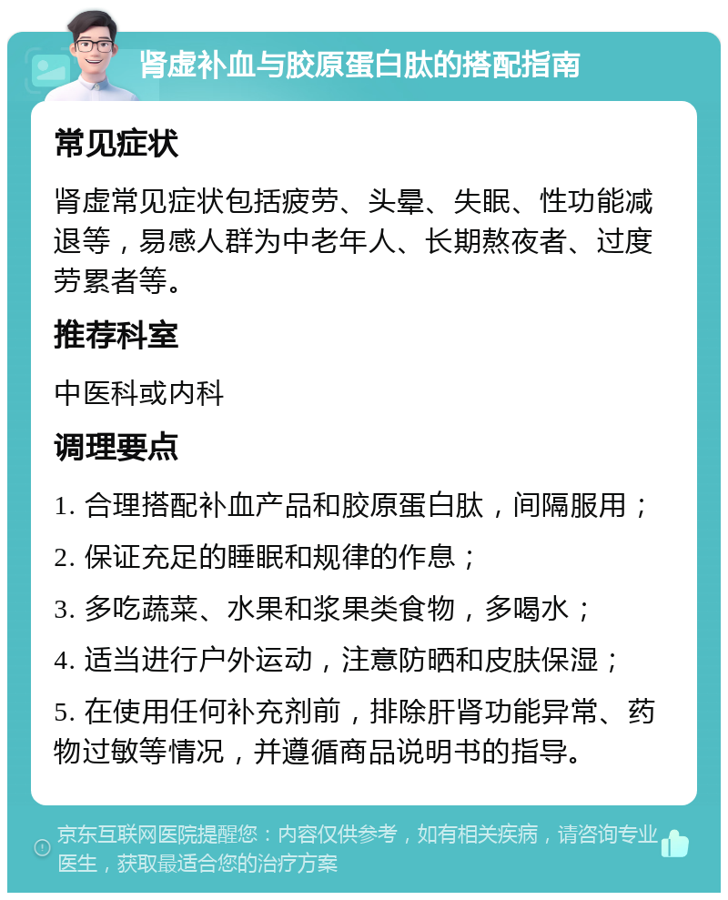 肾虚补血与胶原蛋白肽的搭配指南 常见症状 肾虚常见症状包括疲劳、头晕、失眠、性功能减退等，易感人群为中老年人、长期熬夜者、过度劳累者等。 推荐科室 中医科或内科 调理要点 1. 合理搭配补血产品和胶原蛋白肽，间隔服用； 2. 保证充足的睡眠和规律的作息； 3. 多吃蔬菜、水果和浆果类食物，多喝水； 4. 适当进行户外运动，注意防晒和皮肤保湿； 5. 在使用任何补充剂前，排除肝肾功能异常、药物过敏等情况，并遵循商品说明书的指导。