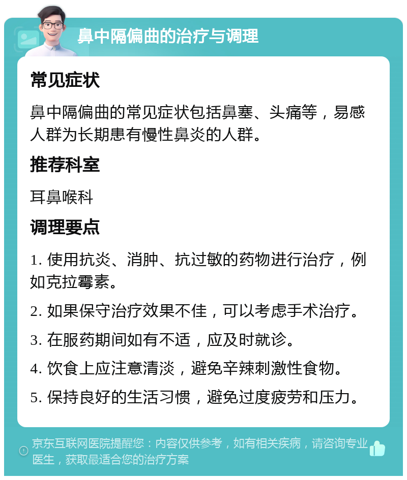 鼻中隔偏曲的治疗与调理 常见症状 鼻中隔偏曲的常见症状包括鼻塞、头痛等，易感人群为长期患有慢性鼻炎的人群。 推荐科室 耳鼻喉科 调理要点 1. 使用抗炎、消肿、抗过敏的药物进行治疗，例如克拉霉素。 2. 如果保守治疗效果不佳，可以考虑手术治疗。 3. 在服药期间如有不适，应及时就诊。 4. 饮食上应注意清淡，避免辛辣刺激性食物。 5. 保持良好的生活习惯，避免过度疲劳和压力。