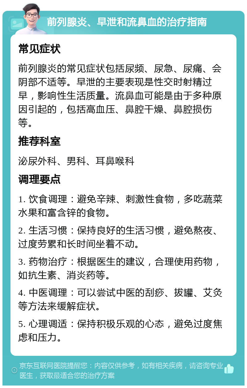 前列腺炎、早泄和流鼻血的治疗指南 常见症状 前列腺炎的常见症状包括尿频、尿急、尿痛、会阴部不适等。早泄的主要表现是性交时射精过早，影响性生活质量。流鼻血可能是由于多种原因引起的，包括高血压、鼻腔干燥、鼻腔损伤等。 推荐科室 泌尿外科、男科、耳鼻喉科 调理要点 1. 饮食调理：避免辛辣、刺激性食物，多吃蔬菜水果和富含锌的食物。 2. 生活习惯：保持良好的生活习惯，避免熬夜、过度劳累和长时间坐着不动。 3. 药物治疗：根据医生的建议，合理使用药物，如抗生素、消炎药等。 4. 中医调理：可以尝试中医的刮痧、拔罐、艾灸等方法来缓解症状。 5. 心理调适：保持积极乐观的心态，避免过度焦虑和压力。