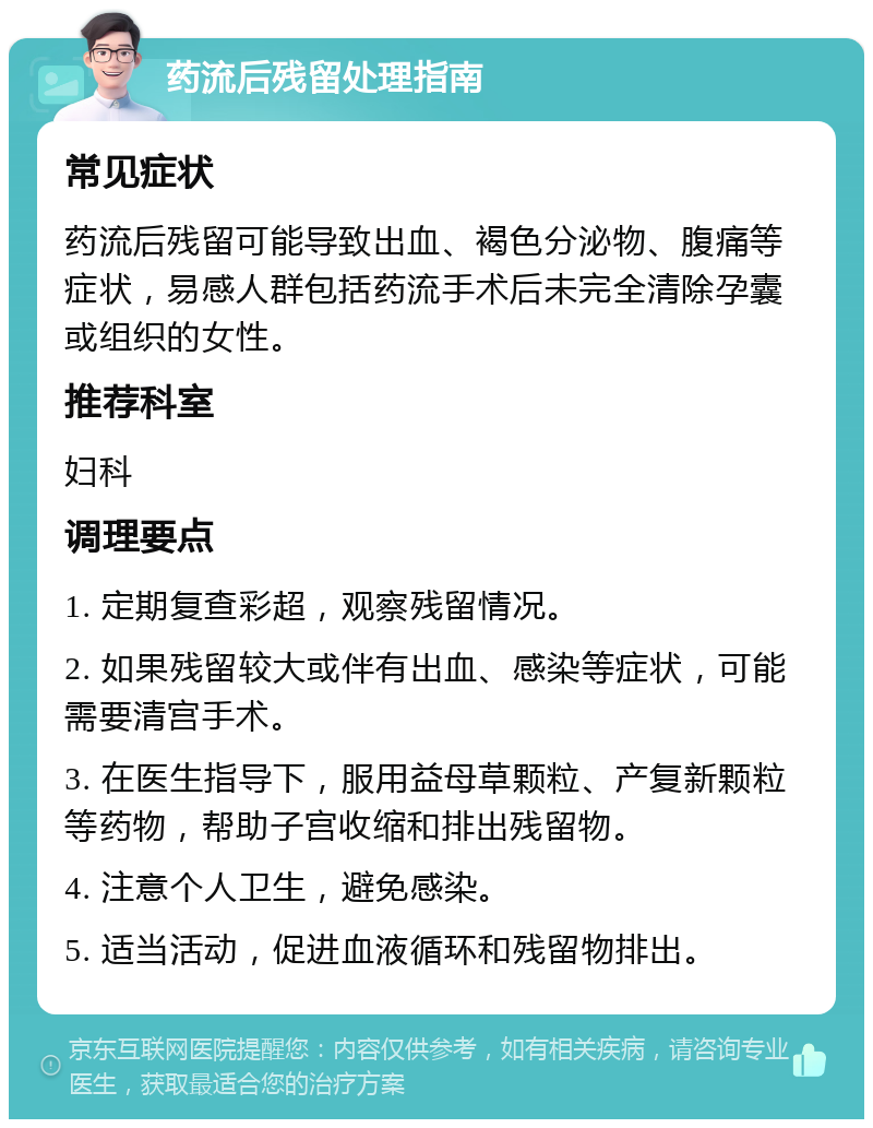 药流后残留处理指南 常见症状 药流后残留可能导致出血、褐色分泌物、腹痛等症状，易感人群包括药流手术后未完全清除孕囊或组织的女性。 推荐科室 妇科 调理要点 1. 定期复查彩超，观察残留情况。 2. 如果残留较大或伴有出血、感染等症状，可能需要清宫手术。 3. 在医生指导下，服用益母草颗粒、产复新颗粒等药物，帮助子宫收缩和排出残留物。 4. 注意个人卫生，避免感染。 5. 适当活动，促进血液循环和残留物排出。