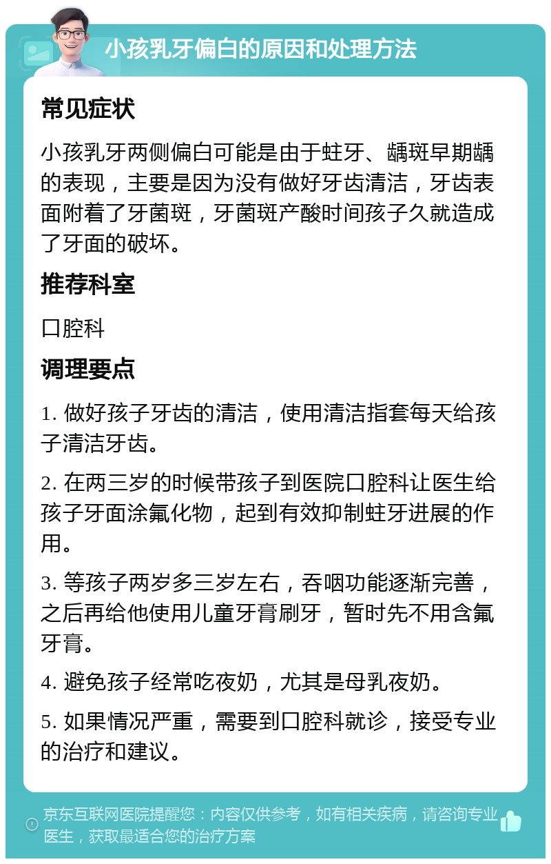 小孩乳牙偏白的原因和处理方法 常见症状 小孩乳牙两侧偏白可能是由于蛀牙、龋斑早期龋的表现，主要是因为没有做好牙齿清洁，牙齿表面附着了牙菌斑，牙菌斑产酸时间孩子久就造成了牙面的破坏。 推荐科室 口腔科 调理要点 1. 做好孩子牙齿的清洁，使用清洁指套每天给孩子清洁牙齿。 2. 在两三岁的时候带孩子到医院口腔科让医生给孩子牙面涂氟化物，起到有效抑制蛀牙进展的作用。 3. 等孩子两岁多三岁左右，吞咽功能逐渐完善，之后再给他使用儿童牙膏刷牙，暂时先不用含氟牙膏。 4. 避免孩子经常吃夜奶，尤其是母乳夜奶。 5. 如果情况严重，需要到口腔科就诊，接受专业的治疗和建议。