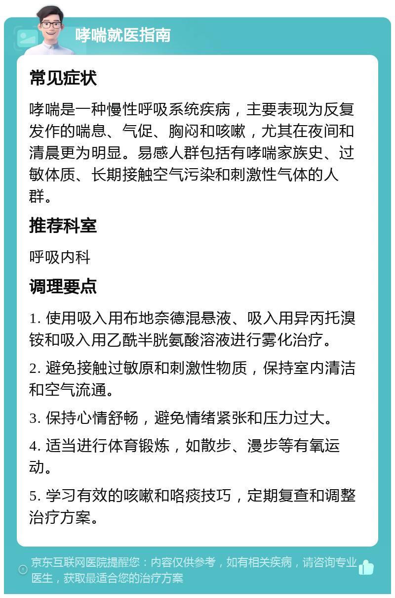 哮喘就医指南 常见症状 哮喘是一种慢性呼吸系统疾病，主要表现为反复发作的喘息、气促、胸闷和咳嗽，尤其在夜间和清晨更为明显。易感人群包括有哮喘家族史、过敏体质、长期接触空气污染和刺激性气体的人群。 推荐科室 呼吸内科 调理要点 1. 使用吸入用布地奈德混悬液、吸入用异丙托溴铵和吸入用乙酰半胱氨酸溶液进行雾化治疗。 2. 避免接触过敏原和刺激性物质，保持室内清洁和空气流通。 3. 保持心情舒畅，避免情绪紧张和压力过大。 4. 适当进行体育锻炼，如散步、漫步等有氧运动。 5. 学习有效的咳嗽和咯痰技巧，定期复查和调整治疗方案。