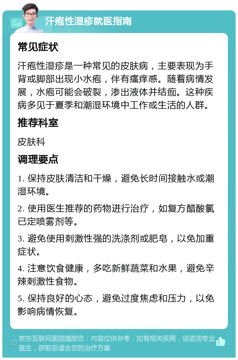 汗疱性湿疹就医指南 常见症状 汗疱性湿疹是一种常见的皮肤病，主要表现为手背或脚部出现小水疱，伴有瘙痒感。随着病情发展，水疱可能会破裂，渗出液体并结痂。这种疾病多见于夏季和潮湿环境中工作或生活的人群。 推荐科室 皮肤科 调理要点 1. 保持皮肤清洁和干燥，避免长时间接触水或潮湿环境。 2. 使用医生推荐的药物进行治疗，如复方醋酸氯已定喷雾剂等。 3. 避免使用刺激性强的洗涤剂或肥皂，以免加重症状。 4. 注意饮食健康，多吃新鲜蔬菜和水果，避免辛辣刺激性食物。 5. 保持良好的心态，避免过度焦虑和压力，以免影响病情恢复。