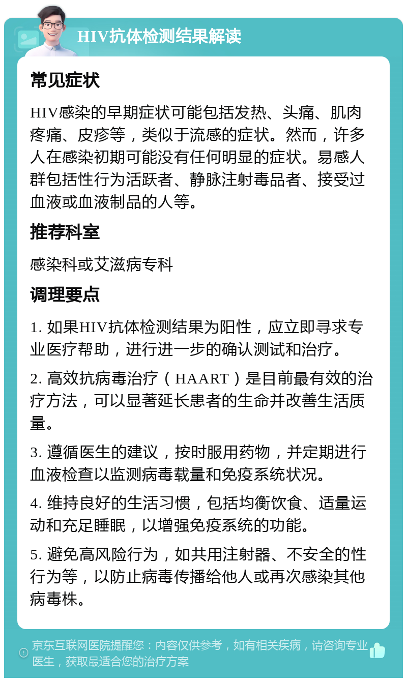 HIV抗体检测结果解读 常见症状 HIV感染的早期症状可能包括发热、头痛、肌肉疼痛、皮疹等，类似于流感的症状。然而，许多人在感染初期可能没有任何明显的症状。易感人群包括性行为活跃者、静脉注射毒品者、接受过血液或血液制品的人等。 推荐科室 感染科或艾滋病专科 调理要点 1. 如果HIV抗体检测结果为阳性，应立即寻求专业医疗帮助，进行进一步的确认测试和治疗。 2. 高效抗病毒治疗（HAART）是目前最有效的治疗方法，可以显著延长患者的生命并改善生活质量。 3. 遵循医生的建议，按时服用药物，并定期进行血液检查以监测病毒载量和免疫系统状况。 4. 维持良好的生活习惯，包括均衡饮食、适量运动和充足睡眠，以增强免疫系统的功能。 5. 避免高风险行为，如共用注射器、不安全的性行为等，以防止病毒传播给他人或再次感染其他病毒株。