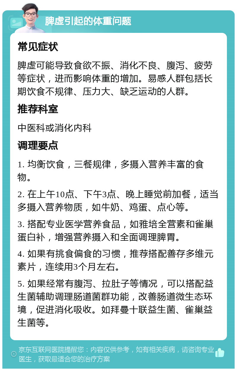 脾虚引起的体重问题 常见症状 脾虚可能导致食欲不振、消化不良、腹泻、疲劳等症状，进而影响体重的增加。易感人群包括长期饮食不规律、压力大、缺乏运动的人群。 推荐科室 中医科或消化内科 调理要点 1. 均衡饮食，三餐规律，多摄入营养丰富的食物。 2. 在上午10点、下午3点、晚上睡觉前加餐，适当多摄入营养物质，如牛奶、鸡蛋、点心等。 3. 搭配专业医学营养食品，如雅培全营素和雀巢蛋白补，增强营养摄入和全面调理脾胃。 4. 如果有挑食偏食的习惯，推荐搭配善存多维元素片，连续用3个月左右。 5. 如果经常有腹泻、拉肚子等情况，可以搭配益生菌辅助调理肠道菌群功能，改善肠道微生态环境，促进消化吸收。如拜曼十联益生菌、雀巢益生菌等。