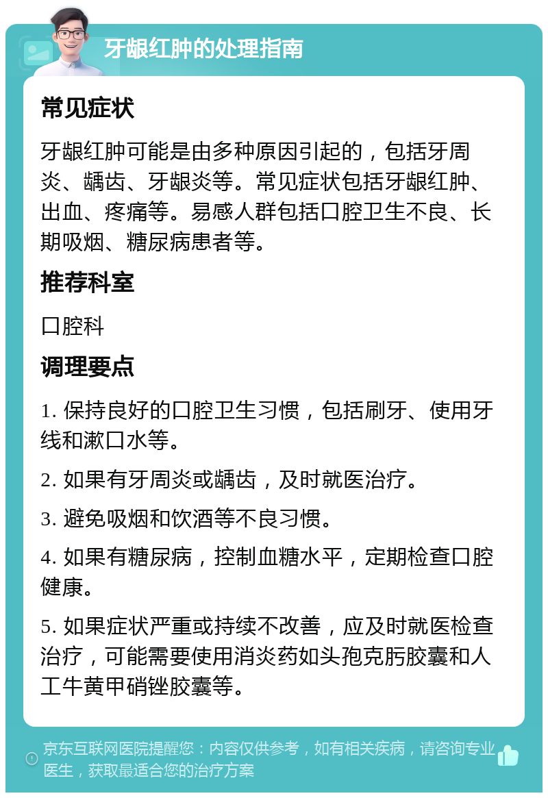 牙龈红肿的处理指南 常见症状 牙龈红肿可能是由多种原因引起的，包括牙周炎、龋齿、牙龈炎等。常见症状包括牙龈红肿、出血、疼痛等。易感人群包括口腔卫生不良、长期吸烟、糖尿病患者等。 推荐科室 口腔科 调理要点 1. 保持良好的口腔卫生习惯，包括刷牙、使用牙线和漱口水等。 2. 如果有牙周炎或龋齿，及时就医治疗。 3. 避免吸烟和饮酒等不良习惯。 4. 如果有糖尿病，控制血糖水平，定期检查口腔健康。 5. 如果症状严重或持续不改善，应及时就医检查治疗，可能需要使用消炎药如头孢克肟胶囊和人工牛黄甲硝锉胶囊等。