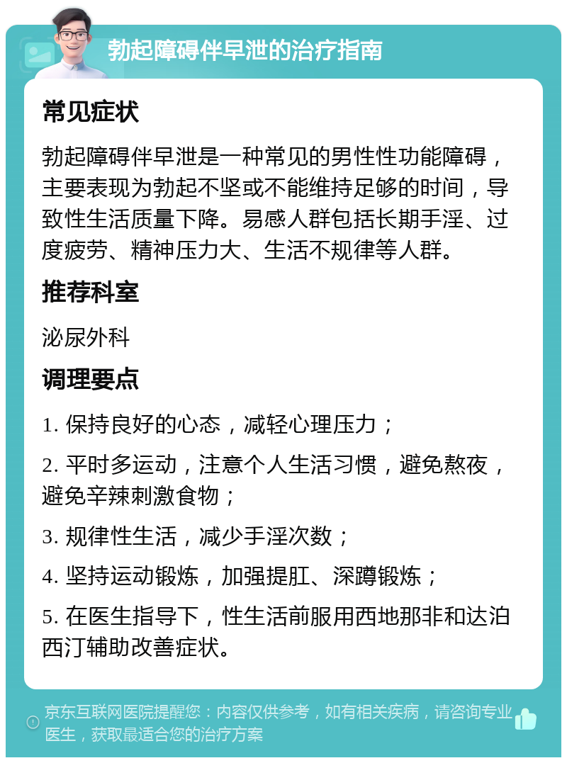 勃起障碍伴早泄的治疗指南 常见症状 勃起障碍伴早泄是一种常见的男性性功能障碍，主要表现为勃起不坚或不能维持足够的时间，导致性生活质量下降。易感人群包括长期手淫、过度疲劳、精神压力大、生活不规律等人群。 推荐科室 泌尿外科 调理要点 1. 保持良好的心态，减轻心理压力； 2. 平时多运动，注意个人生活习惯，避免熬夜，避免辛辣刺激食物； 3. 规律性生活，减少手淫次数； 4. 坚持运动锻炼，加强提肛、深蹲锻炼； 5. 在医生指导下，性生活前服用西地那非和达泊西汀辅助改善症状。