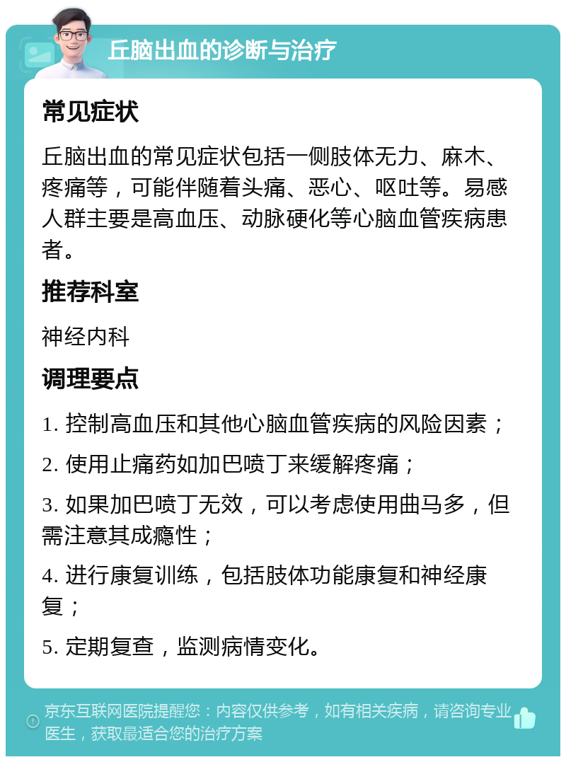 丘脑出血的诊断与治疗 常见症状 丘脑出血的常见症状包括一侧肢体无力、麻木、疼痛等，可能伴随着头痛、恶心、呕吐等。易感人群主要是高血压、动脉硬化等心脑血管疾病患者。 推荐科室 神经内科 调理要点 1. 控制高血压和其他心脑血管疾病的风险因素； 2. 使用止痛药如加巴喷丁来缓解疼痛； 3. 如果加巴喷丁无效，可以考虑使用曲马多，但需注意其成瘾性； 4. 进行康复训练，包括肢体功能康复和神经康复； 5. 定期复查，监测病情变化。