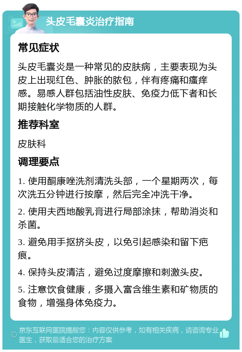 头皮毛囊炎治疗指南 常见症状 头皮毛囊炎是一种常见的皮肤病，主要表现为头皮上出现红色、肿胀的脓包，伴有疼痛和瘙痒感。易感人群包括油性皮肤、免疫力低下者和长期接触化学物质的人群。 推荐科室 皮肤科 调理要点 1. 使用酮康唑洗剂清洗头部，一个星期两次，每次洗五分钟进行按摩，然后完全冲洗干净。 2. 使用夫西地酸乳膏进行局部涂抹，帮助消炎和杀菌。 3. 避免用手抠挤头皮，以免引起感染和留下疤痕。 4. 保持头皮清洁，避免过度摩擦和刺激头皮。 5. 注意饮食健康，多摄入富含维生素和矿物质的食物，增强身体免疫力。