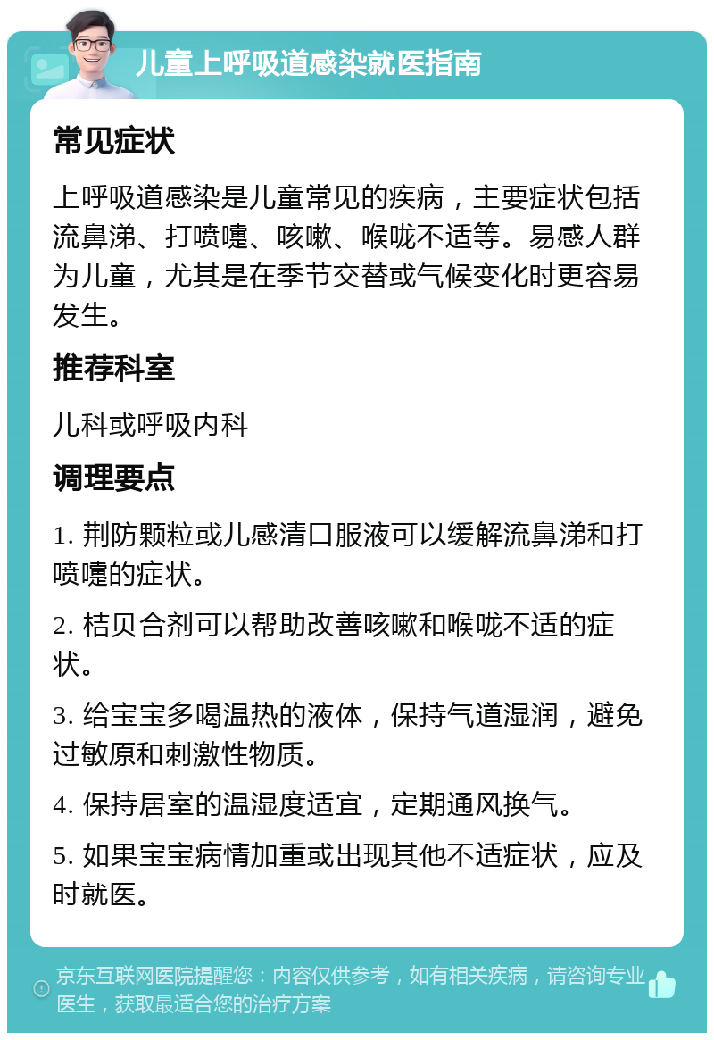 儿童上呼吸道感染就医指南 常见症状 上呼吸道感染是儿童常见的疾病，主要症状包括流鼻涕、打喷嚏、咳嗽、喉咙不适等。易感人群为儿童，尤其是在季节交替或气候变化时更容易发生。 推荐科室 儿科或呼吸内科 调理要点 1. 荆防颗粒或儿感清口服液可以缓解流鼻涕和打喷嚏的症状。 2. 桔贝合剂可以帮助改善咳嗽和喉咙不适的症状。 3. 给宝宝多喝温热的液体，保持气道湿润，避免过敏原和刺激性物质。 4. 保持居室的温湿度适宜，定期通风换气。 5. 如果宝宝病情加重或出现其他不适症状，应及时就医。