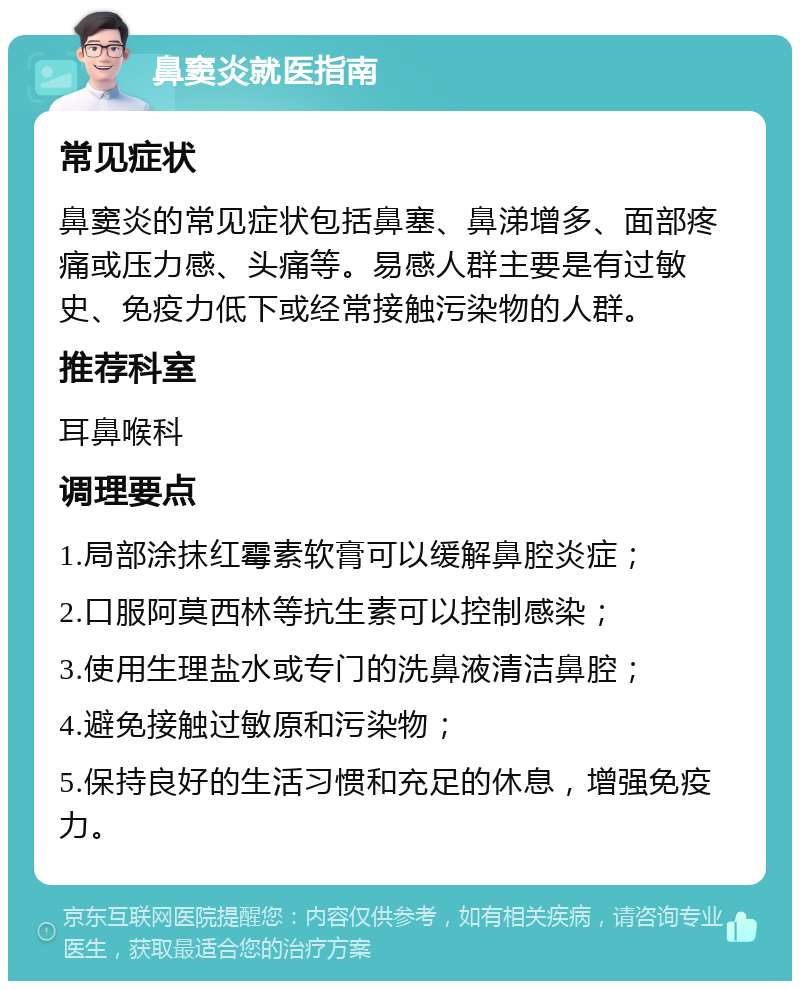 鼻窦炎就医指南 常见症状 鼻窦炎的常见症状包括鼻塞、鼻涕增多、面部疼痛或压力感、头痛等。易感人群主要是有过敏史、免疫力低下或经常接触污染物的人群。 推荐科室 耳鼻喉科 调理要点 1.局部涂抹红霉素软膏可以缓解鼻腔炎症； 2.口服阿莫西林等抗生素可以控制感染； 3.使用生理盐水或专门的洗鼻液清洁鼻腔； 4.避免接触过敏原和污染物； 5.保持良好的生活习惯和充足的休息，增强免疫力。