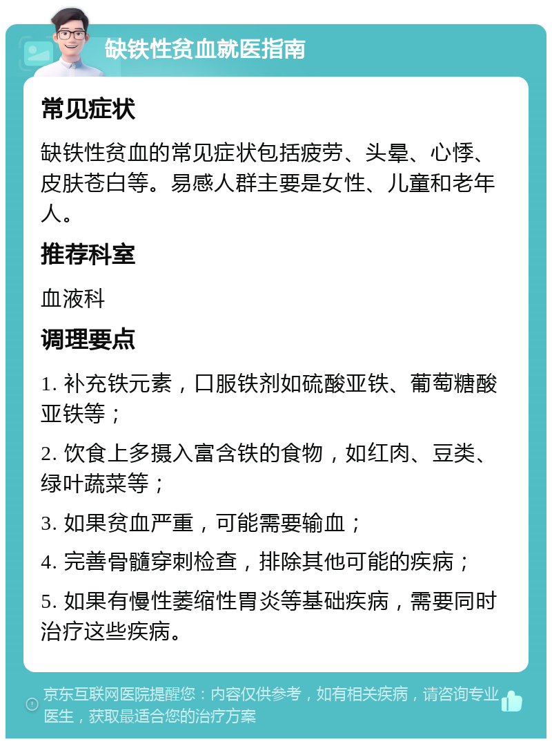 缺铁性贫血就医指南 常见症状 缺铁性贫血的常见症状包括疲劳、头晕、心悸、皮肤苍白等。易感人群主要是女性、儿童和老年人。 推荐科室 血液科 调理要点 1. 补充铁元素，口服铁剂如硫酸亚铁、葡萄糖酸亚铁等； 2. 饮食上多摄入富含铁的食物，如红肉、豆类、绿叶蔬菜等； 3. 如果贫血严重，可能需要输血； 4. 完善骨髓穿刺检查，排除其他可能的疾病； 5. 如果有慢性萎缩性胃炎等基础疾病，需要同时治疗这些疾病。