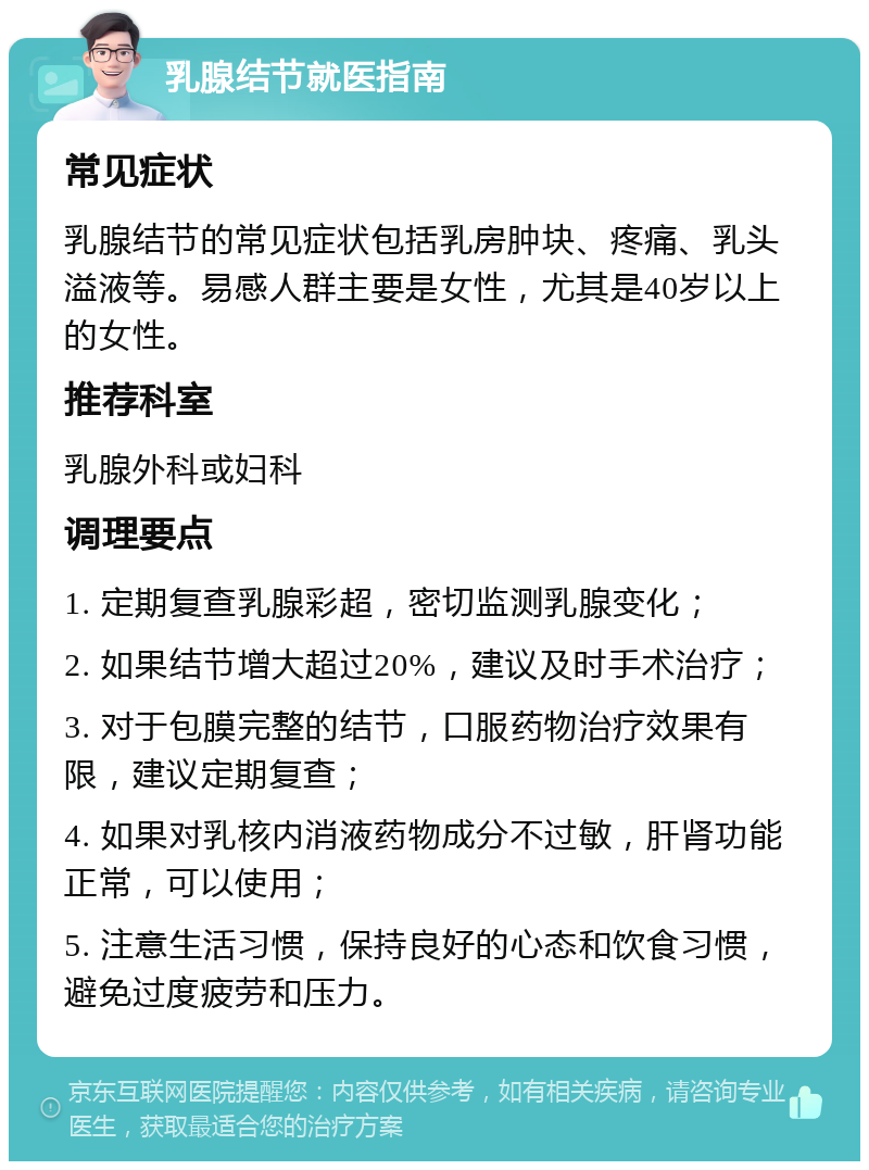 乳腺结节就医指南 常见症状 乳腺结节的常见症状包括乳房肿块、疼痛、乳头溢液等。易感人群主要是女性，尤其是40岁以上的女性。 推荐科室 乳腺外科或妇科 调理要点 1. 定期复查乳腺彩超，密切监测乳腺变化； 2. 如果结节增大超过20%，建议及时手术治疗； 3. 对于包膜完整的结节，口服药物治疗效果有限，建议定期复查； 4. 如果对乳核内消液药物成分不过敏，肝肾功能正常，可以使用； 5. 注意生活习惯，保持良好的心态和饮食习惯，避免过度疲劳和压力。