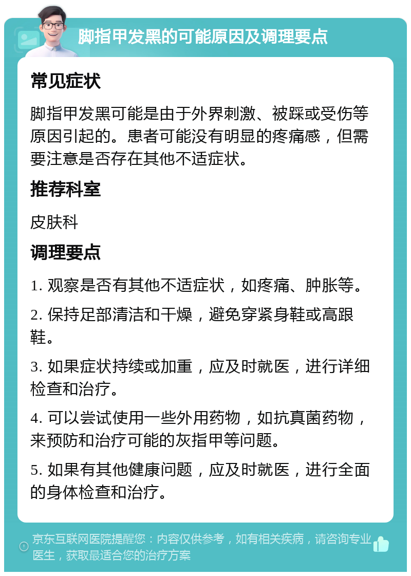 脚指甲发黑的可能原因及调理要点 常见症状 脚指甲发黑可能是由于外界刺激、被踩或受伤等原因引起的。患者可能没有明显的疼痛感，但需要注意是否存在其他不适症状。 推荐科室 皮肤科 调理要点 1. 观察是否有其他不适症状，如疼痛、肿胀等。 2. 保持足部清洁和干燥，避免穿紧身鞋或高跟鞋。 3. 如果症状持续或加重，应及时就医，进行详细检查和治疗。 4. 可以尝试使用一些外用药物，如抗真菌药物，来预防和治疗可能的灰指甲等问题。 5. 如果有其他健康问题，应及时就医，进行全面的身体检查和治疗。