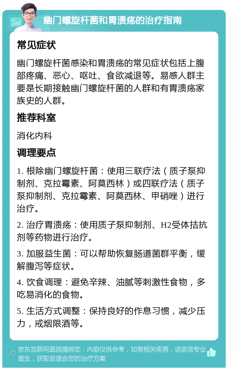 幽门螺旋杆菌和胃溃疡的治疗指南 常见症状 幽门螺旋杆菌感染和胃溃疡的常见症状包括上腹部疼痛、恶心、呕吐、食欲减退等。易感人群主要是长期接触幽门螺旋杆菌的人群和有胃溃疡家族史的人群。 推荐科室 消化内科 调理要点 1. 根除幽门螺旋杆菌：使用三联疗法（质子泵抑制剂、克拉霉素、阿莫西林）或四联疗法（质子泵抑制剂、克拉霉素、阿莫西林、甲硝唑）进行治疗。 2. 治疗胃溃疡：使用质子泵抑制剂、H2受体拮抗剂等药物进行治疗。 3. 加服益生菌：可以帮助恢复肠道菌群平衡，缓解腹泻等症状。 4. 饮食调理：避免辛辣、油腻等刺激性食物，多吃易消化的食物。 5. 生活方式调整：保持良好的作息习惯，减少压力，戒烟限酒等。