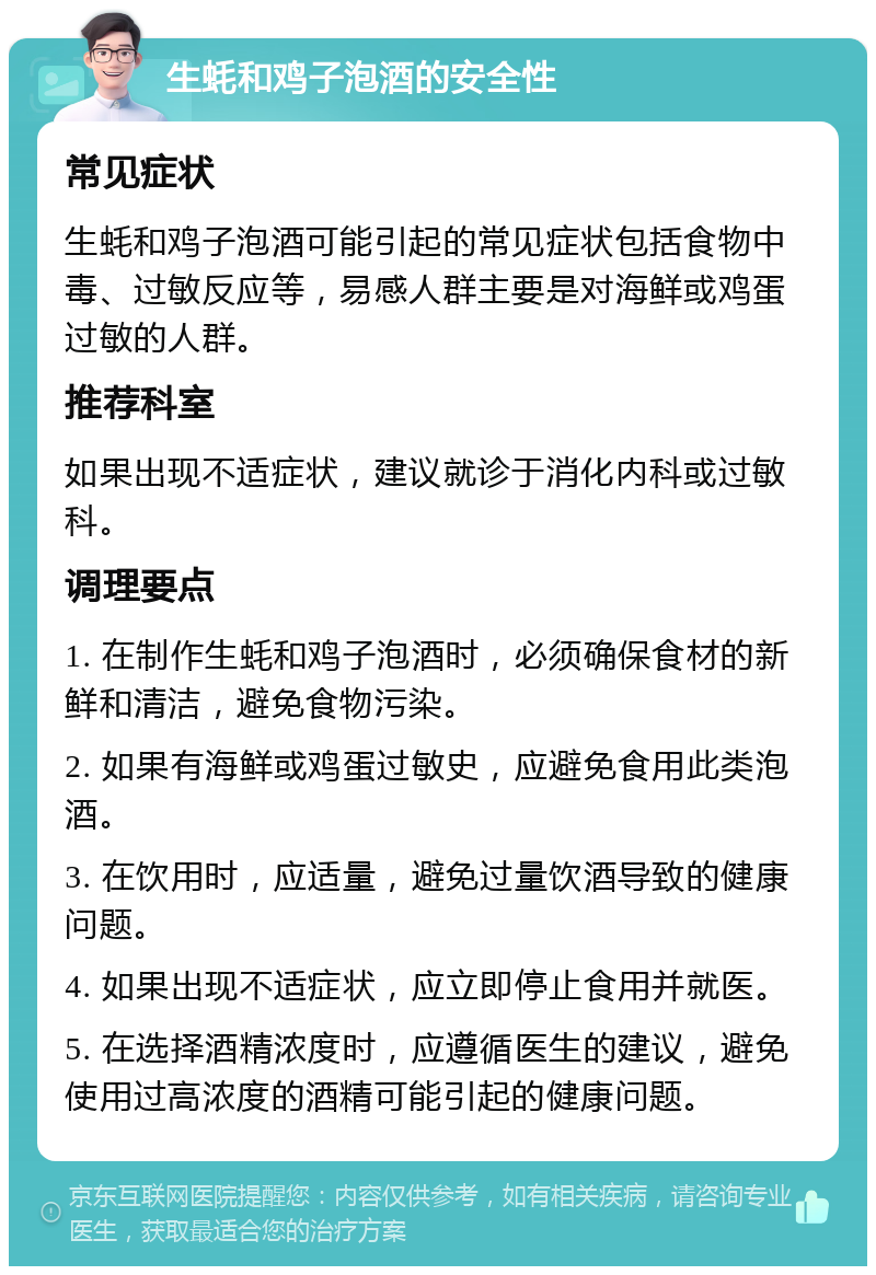 生蚝和鸡子泡酒的安全性 常见症状 生蚝和鸡子泡酒可能引起的常见症状包括食物中毒、过敏反应等，易感人群主要是对海鲜或鸡蛋过敏的人群。 推荐科室 如果出现不适症状，建议就诊于消化内科或过敏科。 调理要点 1. 在制作生蚝和鸡子泡酒时，必须确保食材的新鲜和清洁，避免食物污染。 2. 如果有海鲜或鸡蛋过敏史，应避免食用此类泡酒。 3. 在饮用时，应适量，避免过量饮酒导致的健康问题。 4. 如果出现不适症状，应立即停止食用并就医。 5. 在选择酒精浓度时，应遵循医生的建议，避免使用过高浓度的酒精可能引起的健康问题。