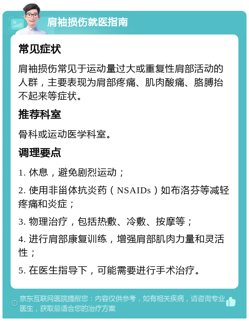 肩袖损伤就医指南 常见症状 肩袖损伤常见于运动量过大或重复性肩部活动的人群，主要表现为肩部疼痛、肌肉酸痛、胳膊抬不起来等症状。 推荐科室 骨科或运动医学科室。 调理要点 1. 休息，避免剧烈运动； 2. 使用非甾体抗炎药（NSAIDs）如布洛芬等减轻疼痛和炎症； 3. 物理治疗，包括热敷、冷敷、按摩等； 4. 进行肩部康复训练，增强肩部肌肉力量和灵活性； 5. 在医生指导下，可能需要进行手术治疗。