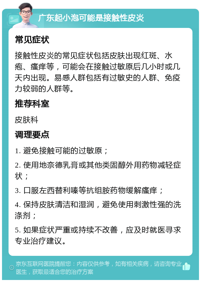 广东起小泡可能是接触性皮炎 常见症状 接触性皮炎的常见症状包括皮肤出现红斑、水疱、瘙痒等，可能会在接触过敏原后几小时或几天内出现。易感人群包括有过敏史的人群、免疫力较弱的人群等。 推荐科室 皮肤科 调理要点 1. 避免接触可能的过敏原； 2. 使用地奈德乳膏或其他类固醇外用药物减轻症状； 3. 口服左西替利嗪等抗组胺药物缓解瘙痒； 4. 保持皮肤清洁和湿润，避免使用刺激性强的洗涤剂； 5. 如果症状严重或持续不改善，应及时就医寻求专业治疗建议。