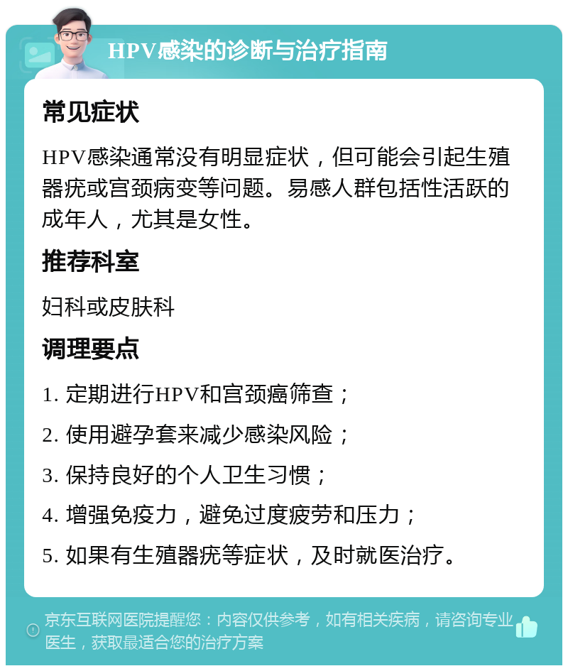 HPV感染的诊断与治疗指南 常见症状 HPV感染通常没有明显症状，但可能会引起生殖器疣或宫颈病变等问题。易感人群包括性活跃的成年人，尤其是女性。 推荐科室 妇科或皮肤科 调理要点 1. 定期进行HPV和宫颈癌筛查； 2. 使用避孕套来减少感染风险； 3. 保持良好的个人卫生习惯； 4. 增强免疫力，避免过度疲劳和压力； 5. 如果有生殖器疣等症状，及时就医治疗。