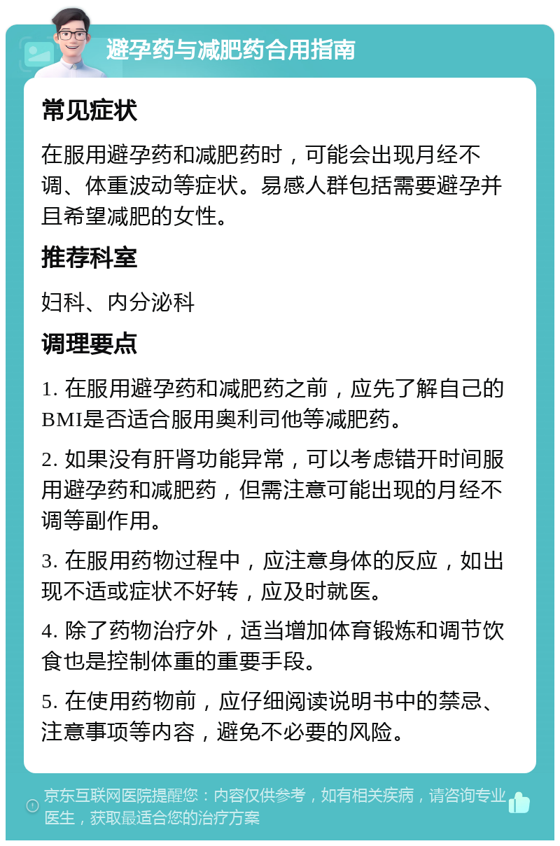 避孕药与减肥药合用指南 常见症状 在服用避孕药和减肥药时，可能会出现月经不调、体重波动等症状。易感人群包括需要避孕并且希望减肥的女性。 推荐科室 妇科、内分泌科 调理要点 1. 在服用避孕药和减肥药之前，应先了解自己的BMI是否适合服用奥利司他等减肥药。 2. 如果没有肝肾功能异常，可以考虑错开时间服用避孕药和减肥药，但需注意可能出现的月经不调等副作用。 3. 在服用药物过程中，应注意身体的反应，如出现不适或症状不好转，应及时就医。 4. 除了药物治疗外，适当增加体育锻炼和调节饮食也是控制体重的重要手段。 5. 在使用药物前，应仔细阅读说明书中的禁忌、注意事项等内容，避免不必要的风险。