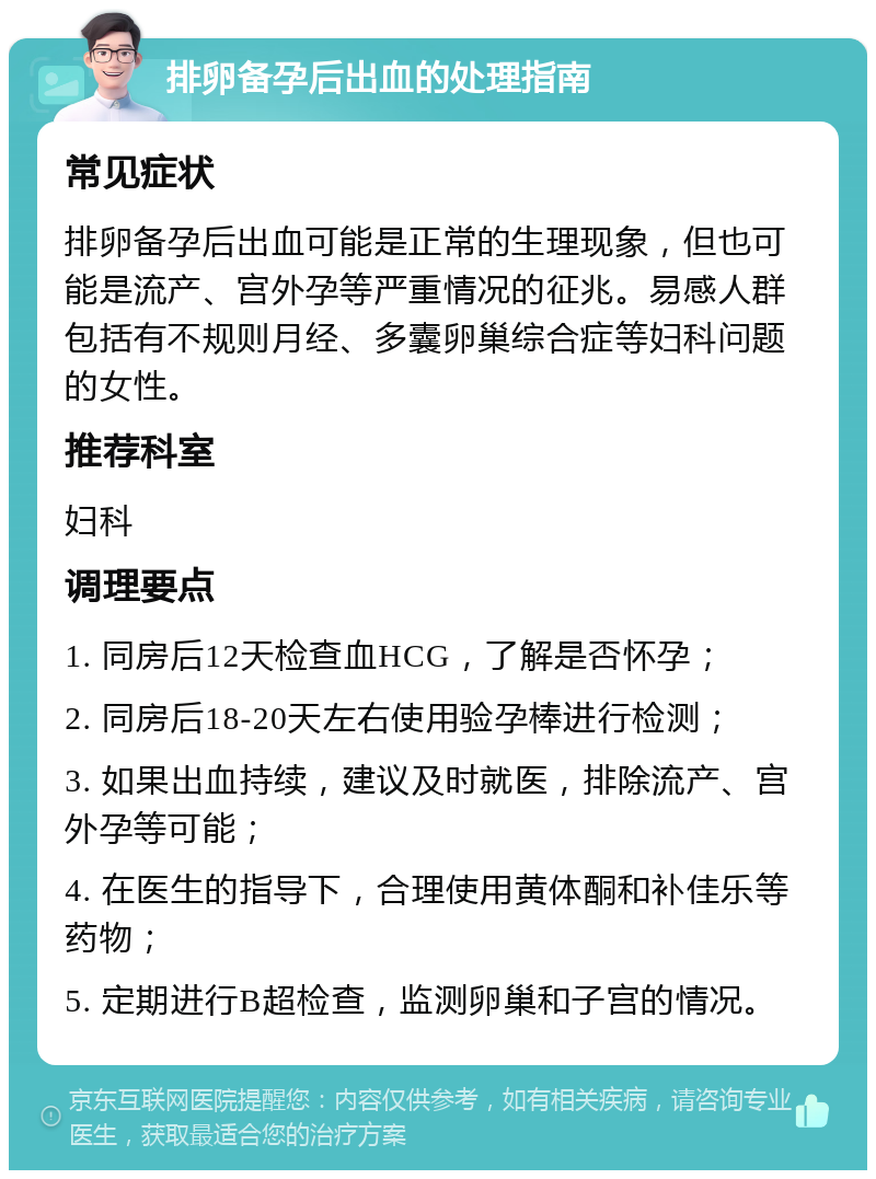 排卵备孕后出血的处理指南 常见症状 排卵备孕后出血可能是正常的生理现象，但也可能是流产、宫外孕等严重情况的征兆。易感人群包括有不规则月经、多囊卵巢综合症等妇科问题的女性。 推荐科室 妇科 调理要点 1. 同房后12天检查血HCG，了解是否怀孕； 2. 同房后18-20天左右使用验孕棒进行检测； 3. 如果出血持续，建议及时就医，排除流产、宫外孕等可能； 4. 在医生的指导下，合理使用黄体酮和补佳乐等药物； 5. 定期进行B超检查，监测卵巢和子宫的情况。