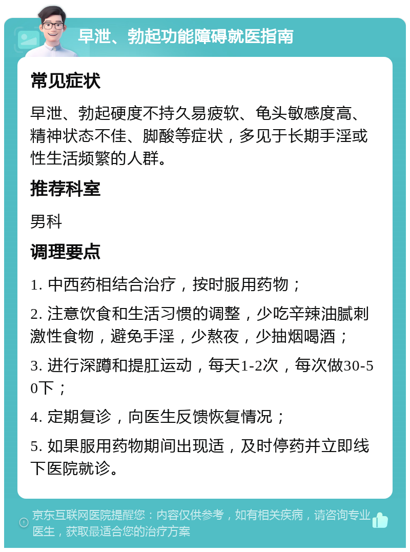 早泄、勃起功能障碍就医指南 常见症状 早泄、勃起硬度不持久易疲软、龟头敏感度高、精神状态不佳、脚酸等症状，多见于长期手淫或性生活频繁的人群。 推荐科室 男科 调理要点 1. 中西药相结合治疗，按时服用药物； 2. 注意饮食和生活习惯的调整，少吃辛辣油腻刺激性食物，避免手淫，少熬夜，少抽烟喝酒； 3. 进行深蹲和提肛运动，每天1-2次，每次做30-50下； 4. 定期复诊，向医生反馈恢复情况； 5. 如果服用药物期间出现适，及时停药并立即线下医院就诊。