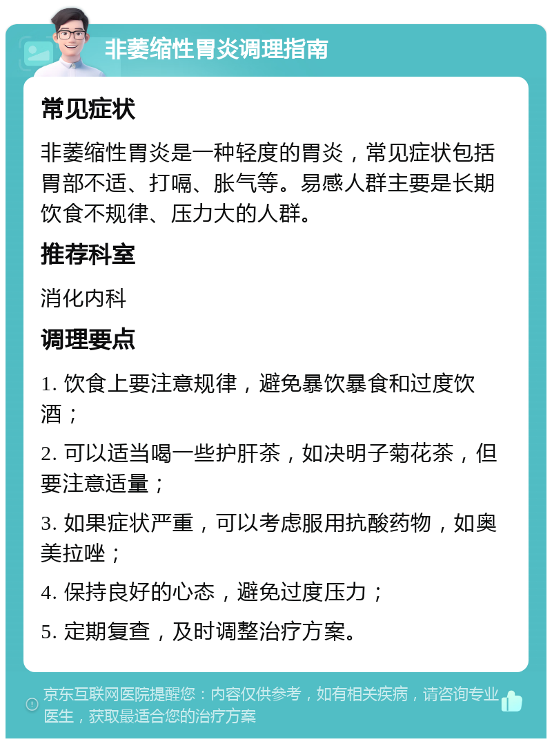 非萎缩性胃炎调理指南 常见症状 非萎缩性胃炎是一种轻度的胃炎，常见症状包括胃部不适、打嗝、胀气等。易感人群主要是长期饮食不规律、压力大的人群。 推荐科室 消化内科 调理要点 1. 饮食上要注意规律，避免暴饮暴食和过度饮酒； 2. 可以适当喝一些护肝茶，如决明子菊花茶，但要注意适量； 3. 如果症状严重，可以考虑服用抗酸药物，如奥美拉唑； 4. 保持良好的心态，避免过度压力； 5. 定期复查，及时调整治疗方案。