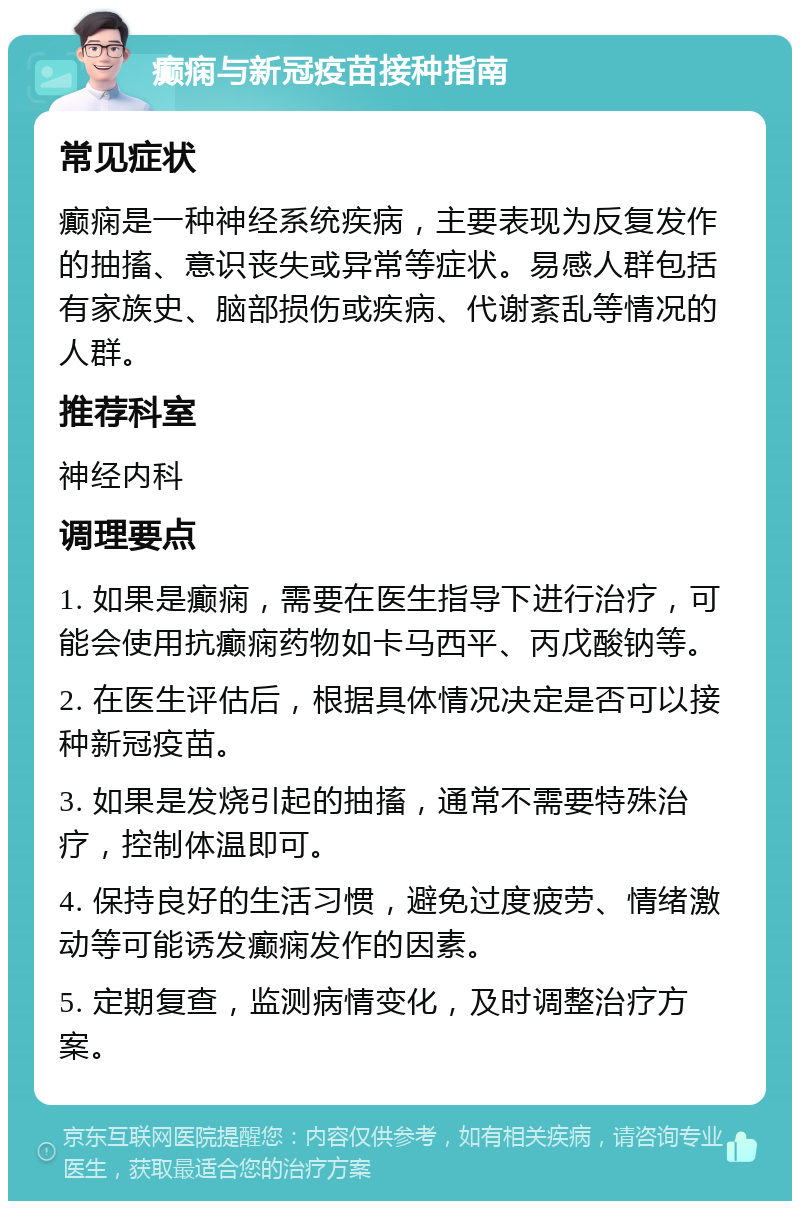 癫痫与新冠疫苗接种指南 常见症状 癫痫是一种神经系统疾病，主要表现为反复发作的抽搐、意识丧失或异常等症状。易感人群包括有家族史、脑部损伤或疾病、代谢紊乱等情况的人群。 推荐科室 神经内科 调理要点 1. 如果是癫痫，需要在医生指导下进行治疗，可能会使用抗癫痫药物如卡马西平、丙戊酸钠等。 2. 在医生评估后，根据具体情况决定是否可以接种新冠疫苗。 3. 如果是发烧引起的抽搐，通常不需要特殊治疗，控制体温即可。 4. 保持良好的生活习惯，避免过度疲劳、情绪激动等可能诱发癫痫发作的因素。 5. 定期复查，监测病情变化，及时调整治疗方案。