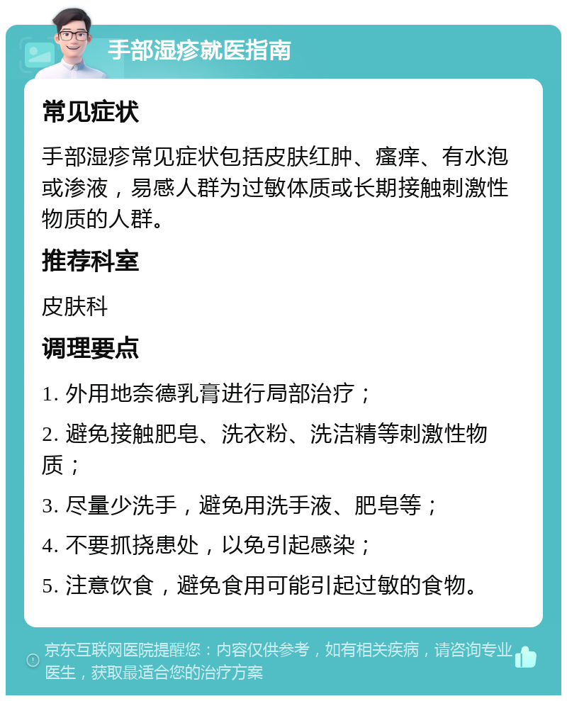 手部湿疹就医指南 常见症状 手部湿疹常见症状包括皮肤红肿、瘙痒、有水泡或渗液，易感人群为过敏体质或长期接触刺激性物质的人群。 推荐科室 皮肤科 调理要点 1. 外用地奈德乳膏进行局部治疗； 2. 避免接触肥皂、洗衣粉、洗洁精等刺激性物质； 3. 尽量少洗手，避免用洗手液、肥皂等； 4. 不要抓挠患处，以免引起感染； 5. 注意饮食，避免食用可能引起过敏的食物。