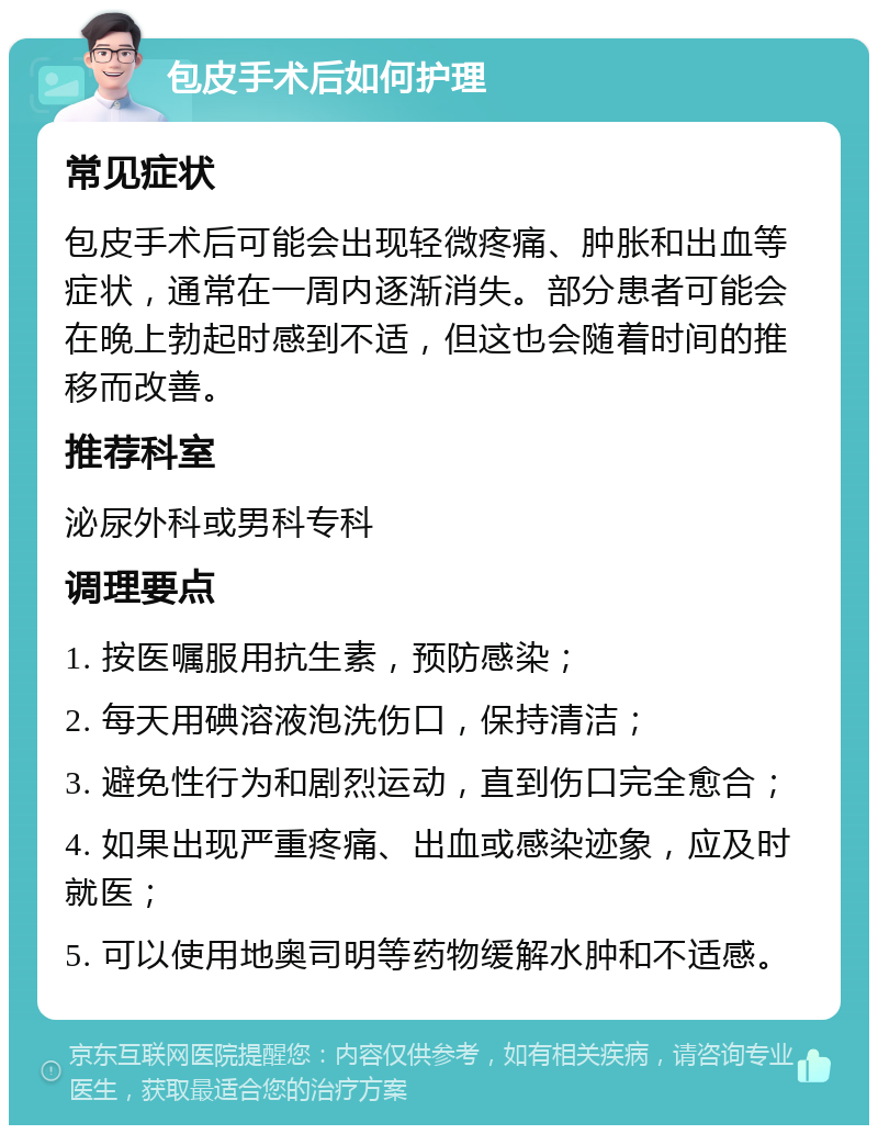 包皮手术后如何护理 常见症状 包皮手术后可能会出现轻微疼痛、肿胀和出血等症状，通常在一周内逐渐消失。部分患者可能会在晚上勃起时感到不适，但这也会随着时间的推移而改善。 推荐科室 泌尿外科或男科专科 调理要点 1. 按医嘱服用抗生素，预防感染； 2. 每天用碘溶液泡洗伤口，保持清洁； 3. 避免性行为和剧烈运动，直到伤口完全愈合； 4. 如果出现严重疼痛、出血或感染迹象，应及时就医； 5. 可以使用地奥司明等药物缓解水肿和不适感。