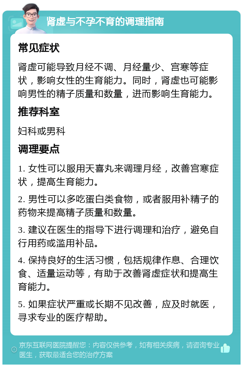 肾虚与不孕不育的调理指南 常见症状 肾虚可能导致月经不调、月经量少、宫寒等症状，影响女性的生育能力。同时，肾虚也可能影响男性的精子质量和数量，进而影响生育能力。 推荐科室 妇科或男科 调理要点 1. 女性可以服用天喜丸来调理月经，改善宫寒症状，提高生育能力。 2. 男性可以多吃蛋白类食物，或者服用补精子的药物来提高精子质量和数量。 3. 建议在医生的指导下进行调理和治疗，避免自行用药或滥用补品。 4. 保持良好的生活习惯，包括规律作息、合理饮食、适量运动等，有助于改善肾虚症状和提高生育能力。 5. 如果症状严重或长期不见改善，应及时就医，寻求专业的医疗帮助。