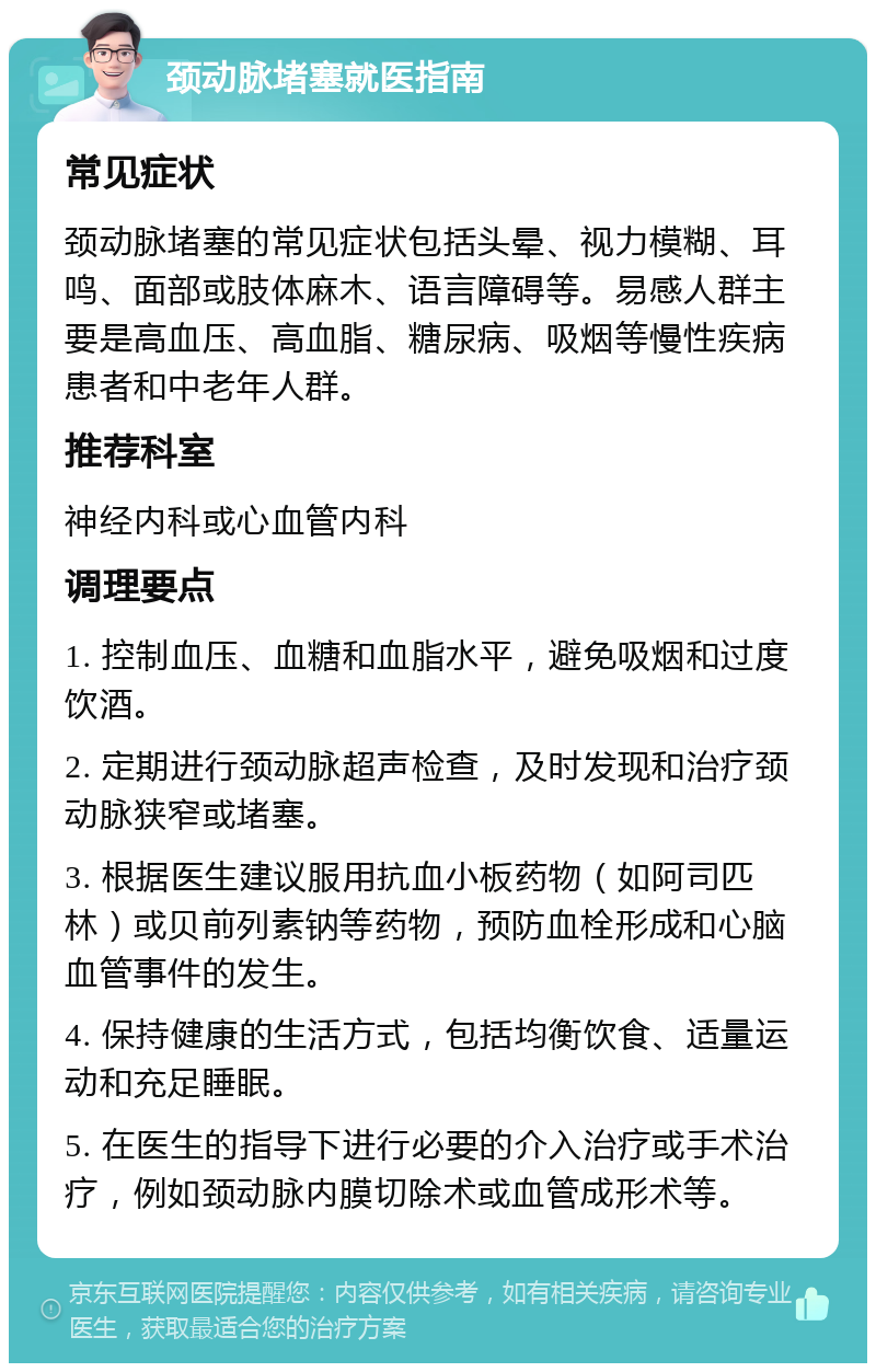 颈动脉堵塞就医指南 常见症状 颈动脉堵塞的常见症状包括头晕、视力模糊、耳鸣、面部或肢体麻木、语言障碍等。易感人群主要是高血压、高血脂、糖尿病、吸烟等慢性疾病患者和中老年人群。 推荐科室 神经内科或心血管内科 调理要点 1. 控制血压、血糖和血脂水平，避免吸烟和过度饮酒。 2. 定期进行颈动脉超声检查，及时发现和治疗颈动脉狭窄或堵塞。 3. 根据医生建议服用抗血小板药物（如阿司匹林）或贝前列素钠等药物，预防血栓形成和心脑血管事件的发生。 4. 保持健康的生活方式，包括均衡饮食、适量运动和充足睡眠。 5. 在医生的指导下进行必要的介入治疗或手术治疗，例如颈动脉内膜切除术或血管成形术等。