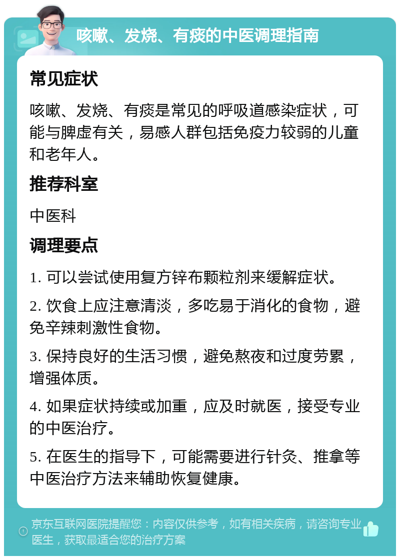 咳嗽、发烧、有痰的中医调理指南 常见症状 咳嗽、发烧、有痰是常见的呼吸道感染症状，可能与脾虚有关，易感人群包括免疫力较弱的儿童和老年人。 推荐科室 中医科 调理要点 1. 可以尝试使用复方锌布颗粒剂来缓解症状。 2. 饮食上应注意清淡，多吃易于消化的食物，避免辛辣刺激性食物。 3. 保持良好的生活习惯，避免熬夜和过度劳累，增强体质。 4. 如果症状持续或加重，应及时就医，接受专业的中医治疗。 5. 在医生的指导下，可能需要进行针灸、推拿等中医治疗方法来辅助恢复健康。