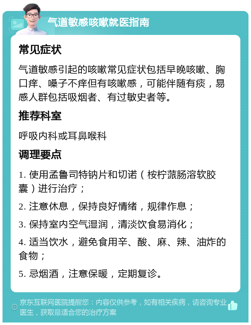 气道敏感咳嗽就医指南 常见症状 气道敏感引起的咳嗽常见症状包括早晚咳嗽、胸口痒、嗓子不痒但有咳嗽感，可能伴随有痰，易感人群包括吸烟者、有过敏史者等。 推荐科室 呼吸内科或耳鼻喉科 调理要点 1. 使用孟鲁司特钠片和切诺（桉柠蒎肠溶软胶囊）进行治疗； 2. 注意休息，保持良好情绪，规律作息； 3. 保持室内空气湿润，清淡饮食易消化； 4. 适当饮水，避免食用辛、酸、麻、辣、油炸的食物； 5. 忌烟酒，注意保暖，定期复诊。