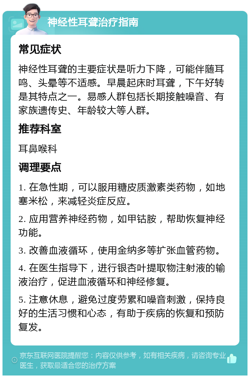 神经性耳聋治疗指南 常见症状 神经性耳聋的主要症状是听力下降，可能伴随耳鸣、头晕等不适感。早晨起床时耳聋，下午好转是其特点之一。易感人群包括长期接触噪音、有家族遗传史、年龄较大等人群。 推荐科室 耳鼻喉科 调理要点 1. 在急性期，可以服用糖皮质激素类药物，如地塞米松，来减轻炎症反应。 2. 应用营养神经药物，如甲钴胺，帮助恢复神经功能。 3. 改善血液循环，使用金纳多等扩张血管药物。 4. 在医生指导下，进行银杏叶提取物注射液的输液治疗，促进血液循环和神经修复。 5. 注意休息，避免过度劳累和噪音刺激，保持良好的生活习惯和心态，有助于疾病的恢复和预防复发。