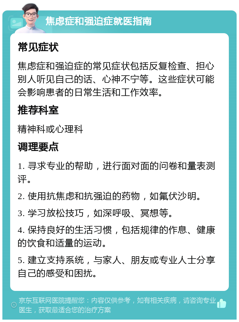 焦虑症和强迫症就医指南 常见症状 焦虑症和强迫症的常见症状包括反复检查、担心别人听见自己的话、心神不宁等。这些症状可能会影响患者的日常生活和工作效率。 推荐科室 精神科或心理科 调理要点 1. 寻求专业的帮助，进行面对面的问卷和量表测评。 2. 使用抗焦虑和抗强迫的药物，如氟伏沙明。 3. 学习放松技巧，如深呼吸、冥想等。 4. 保持良好的生活习惯，包括规律的作息、健康的饮食和适量的运动。 5. 建立支持系统，与家人、朋友或专业人士分享自己的感受和困扰。