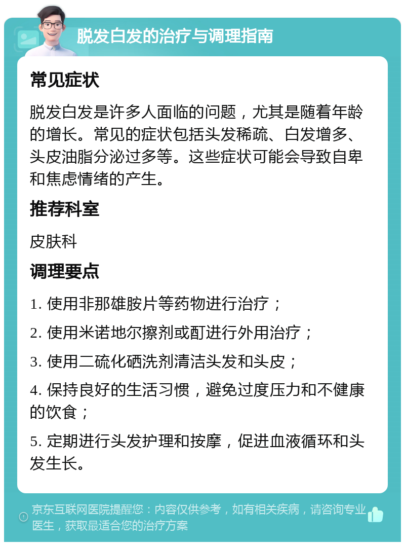 脱发白发的治疗与调理指南 常见症状 脱发白发是许多人面临的问题，尤其是随着年龄的增长。常见的症状包括头发稀疏、白发增多、头皮油脂分泌过多等。这些症状可能会导致自卑和焦虑情绪的产生。 推荐科室 皮肤科 调理要点 1. 使用非那雄胺片等药物进行治疗； 2. 使用米诺地尔擦剂或酊进行外用治疗； 3. 使用二硫化硒洗剂清洁头发和头皮； 4. 保持良好的生活习惯，避免过度压力和不健康的饮食； 5. 定期进行头发护理和按摩，促进血液循环和头发生长。