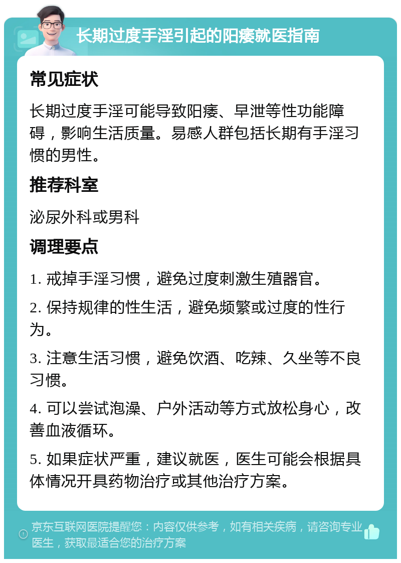 长期过度手淫引起的阳痿就医指南 常见症状 长期过度手淫可能导致阳痿、早泄等性功能障碍，影响生活质量。易感人群包括长期有手淫习惯的男性。 推荐科室 泌尿外科或男科 调理要点 1. 戒掉手淫习惯，避免过度刺激生殖器官。 2. 保持规律的性生活，避免频繁或过度的性行为。 3. 注意生活习惯，避免饮酒、吃辣、久坐等不良习惯。 4. 可以尝试泡澡、户外活动等方式放松身心，改善血液循环。 5. 如果症状严重，建议就医，医生可能会根据具体情况开具药物治疗或其他治疗方案。