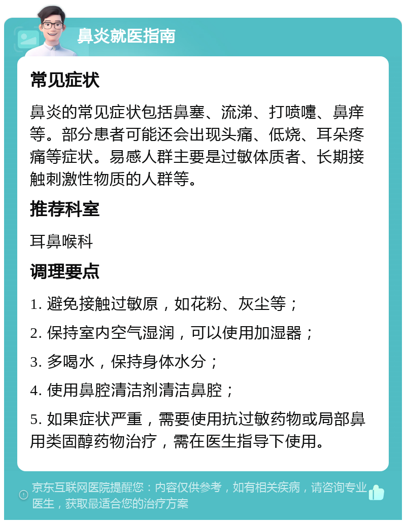 鼻炎就医指南 常见症状 鼻炎的常见症状包括鼻塞、流涕、打喷嚏、鼻痒等。部分患者可能还会出现头痛、低烧、耳朵疼痛等症状。易感人群主要是过敏体质者、长期接触刺激性物质的人群等。 推荐科室 耳鼻喉科 调理要点 1. 避免接触过敏原，如花粉、灰尘等； 2. 保持室内空气湿润，可以使用加湿器； 3. 多喝水，保持身体水分； 4. 使用鼻腔清洁剂清洁鼻腔； 5. 如果症状严重，需要使用抗过敏药物或局部鼻用类固醇药物治疗，需在医生指导下使用。