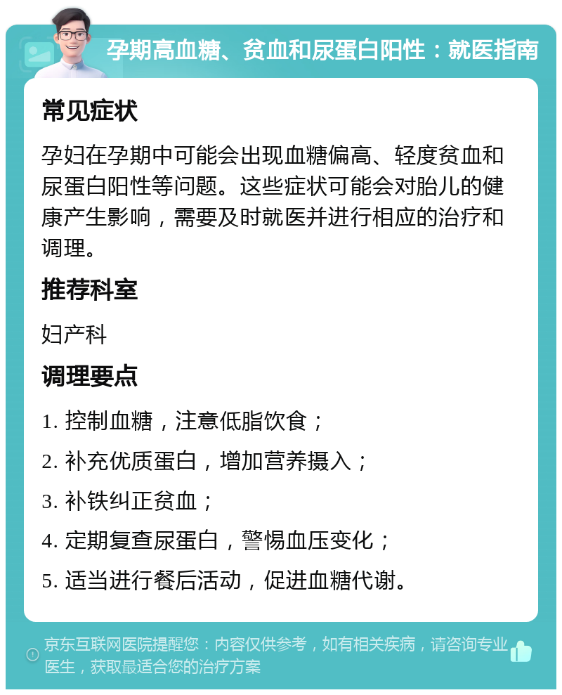 孕期高血糖、贫血和尿蛋白阳性：就医指南 常见症状 孕妇在孕期中可能会出现血糖偏高、轻度贫血和尿蛋白阳性等问题。这些症状可能会对胎儿的健康产生影响，需要及时就医并进行相应的治疗和调理。 推荐科室 妇产科 调理要点 1. 控制血糖，注意低脂饮食； 2. 补充优质蛋白，增加营养摄入； 3. 补铁纠正贫血； 4. 定期复查尿蛋白，警惕血压变化； 5. 适当进行餐后活动，促进血糖代谢。