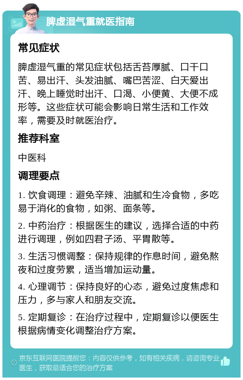 脾虚湿气重就医指南 常见症状 脾虚湿气重的常见症状包括舌苔厚腻、口干口苦、易出汗、头发油腻、嘴巴苦涩、白天爱出汗、晚上睡觉时出汗、口渴、小便黄、大便不成形等。这些症状可能会影响日常生活和工作效率，需要及时就医治疗。 推荐科室 中医科 调理要点 1. 饮食调理：避免辛辣、油腻和生冷食物，多吃易于消化的食物，如粥、面条等。 2. 中药治疗：根据医生的建议，选择合适的中药进行调理，例如四君子汤、平胃散等。 3. 生活习惯调整：保持规律的作息时间，避免熬夜和过度劳累，适当增加运动量。 4. 心理调节：保持良好的心态，避免过度焦虑和压力，多与家人和朋友交流。 5. 定期复诊：在治疗过程中，定期复诊以便医生根据病情变化调整治疗方案。