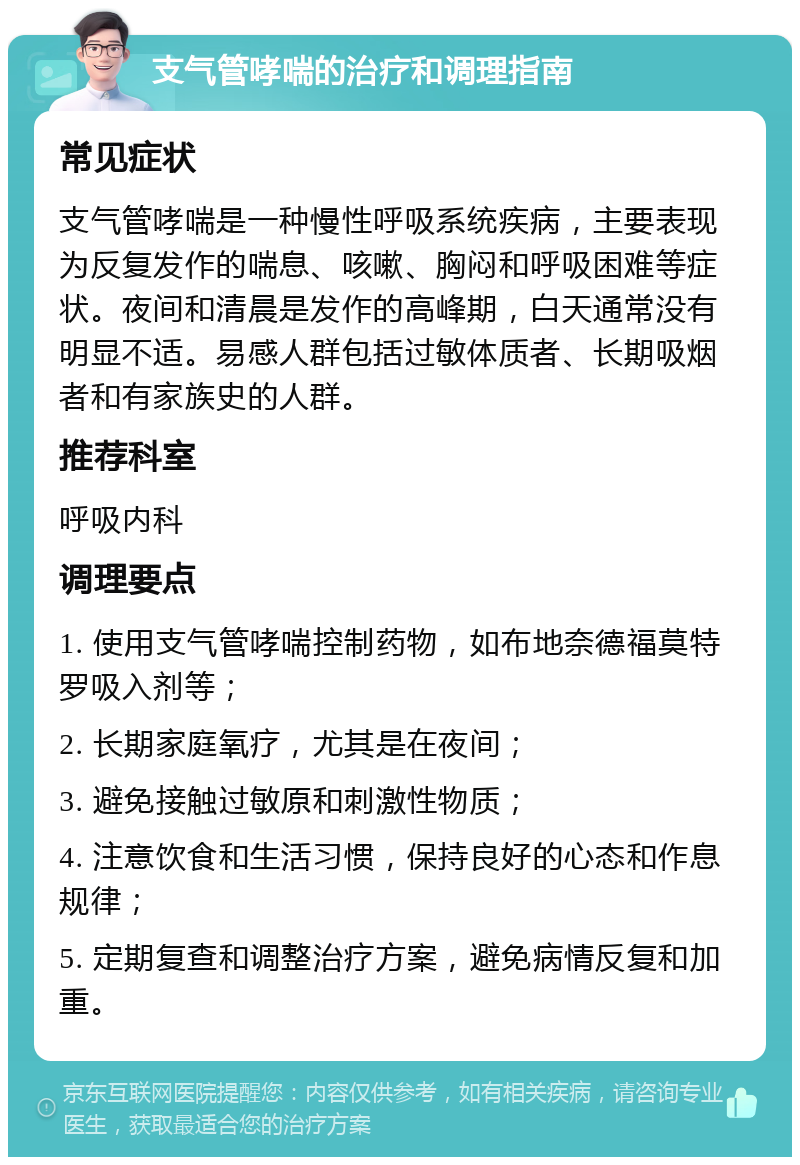 支气管哮喘的治疗和调理指南 常见症状 支气管哮喘是一种慢性呼吸系统疾病，主要表现为反复发作的喘息、咳嗽、胸闷和呼吸困难等症状。夜间和清晨是发作的高峰期，白天通常没有明显不适。易感人群包括过敏体质者、长期吸烟者和有家族史的人群。 推荐科室 呼吸内科 调理要点 1. 使用支气管哮喘控制药物，如布地奈德福莫特罗吸入剂等； 2. 长期家庭氧疗，尤其是在夜间； 3. 避免接触过敏原和刺激性物质； 4. 注意饮食和生活习惯，保持良好的心态和作息规律； 5. 定期复查和调整治疗方案，避免病情反复和加重。