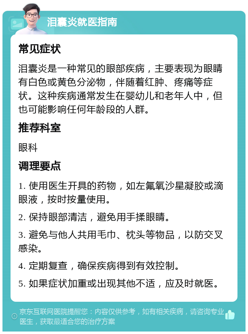 泪囊炎就医指南 常见症状 泪囊炎是一种常见的眼部疾病，主要表现为眼睛有白色或黄色分泌物，伴随着红肿、疼痛等症状。这种疾病通常发生在婴幼儿和老年人中，但也可能影响任何年龄段的人群。 推荐科室 眼科 调理要点 1. 使用医生开具的药物，如左氟氧沙星凝胶或滴眼液，按时按量使用。 2. 保持眼部清洁，避免用手揉眼睛。 3. 避免与他人共用毛巾、枕头等物品，以防交叉感染。 4. 定期复查，确保疾病得到有效控制。 5. 如果症状加重或出现其他不适，应及时就医。