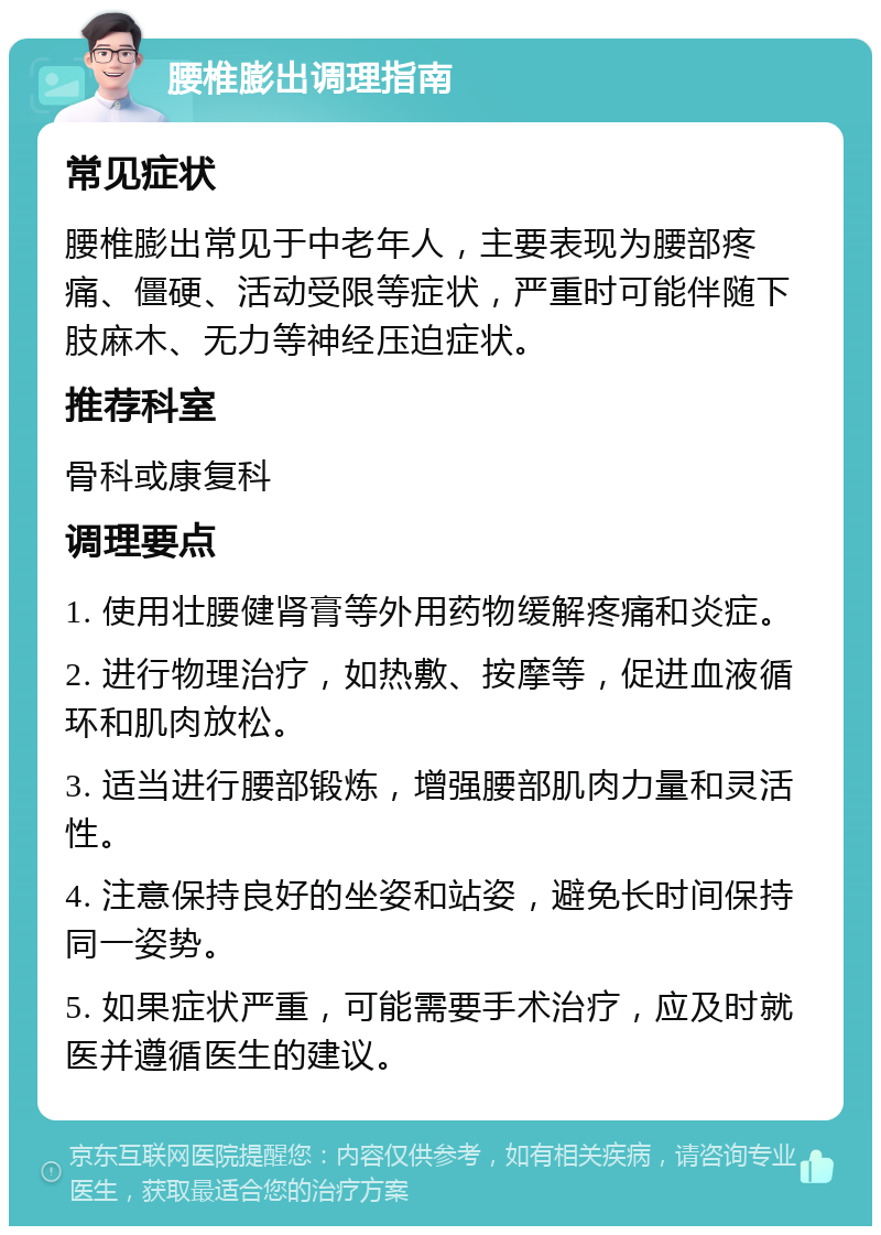 腰椎膨出调理指南 常见症状 腰椎膨出常见于中老年人，主要表现为腰部疼痛、僵硬、活动受限等症状，严重时可能伴随下肢麻木、无力等神经压迫症状。 推荐科室 骨科或康复科 调理要点 1. 使用壮腰健肾膏等外用药物缓解疼痛和炎症。 2. 进行物理治疗，如热敷、按摩等，促进血液循环和肌肉放松。 3. 适当进行腰部锻炼，增强腰部肌肉力量和灵活性。 4. 注意保持良好的坐姿和站姿，避免长时间保持同一姿势。 5. 如果症状严重，可能需要手术治疗，应及时就医并遵循医生的建议。