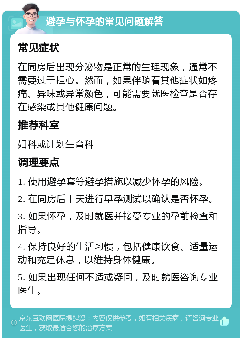 避孕与怀孕的常见问题解答 常见症状 在同房后出现分泌物是正常的生理现象，通常不需要过于担心。然而，如果伴随着其他症状如疼痛、异味或异常颜色，可能需要就医检查是否存在感染或其他健康问题。 推荐科室 妇科或计划生育科 调理要点 1. 使用避孕套等避孕措施以减少怀孕的风险。 2. 在同房后十天进行早孕测试以确认是否怀孕。 3. 如果怀孕，及时就医并接受专业的孕前检查和指导。 4. 保持良好的生活习惯，包括健康饮食、适量运动和充足休息，以维持身体健康。 5. 如果出现任何不适或疑问，及时就医咨询专业医生。