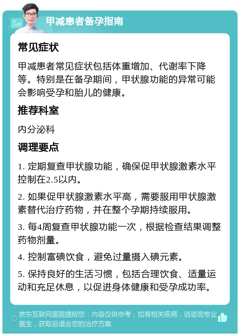 甲减患者备孕指南 常见症状 甲减患者常见症状包括体重增加、代谢率下降等。特别是在备孕期间，甲状腺功能的异常可能会影响受孕和胎儿的健康。 推荐科室 内分泌科 调理要点 1. 定期复查甲状腺功能，确保促甲状腺激素水平控制在2.5以内。 2. 如果促甲状腺激素水平高，需要服用甲状腺激素替代治疗药物，并在整个孕期持续服用。 3. 每4周复查甲状腺功能一次，根据检查结果调整药物剂量。 4. 控制富碘饮食，避免过量摄入碘元素。 5. 保持良好的生活习惯，包括合理饮食、适量运动和充足休息，以促进身体健康和受孕成功率。