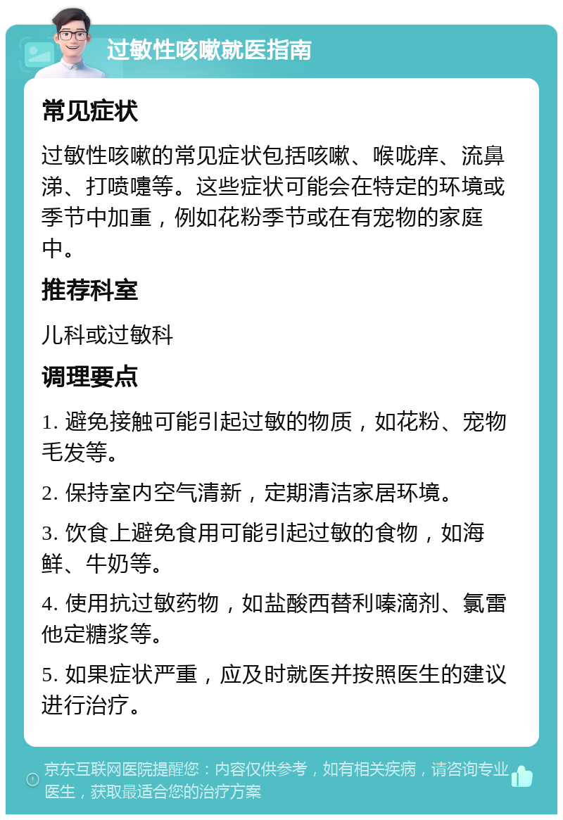 过敏性咳嗽就医指南 常见症状 过敏性咳嗽的常见症状包括咳嗽、喉咙痒、流鼻涕、打喷嚏等。这些症状可能会在特定的环境或季节中加重，例如花粉季节或在有宠物的家庭中。 推荐科室 儿科或过敏科 调理要点 1. 避免接触可能引起过敏的物质，如花粉、宠物毛发等。 2. 保持室内空气清新，定期清洁家居环境。 3. 饮食上避免食用可能引起过敏的食物，如海鲜、牛奶等。 4. 使用抗过敏药物，如盐酸西替利嗪滴剂、氯雷他定糖浆等。 5. 如果症状严重，应及时就医并按照医生的建议进行治疗。