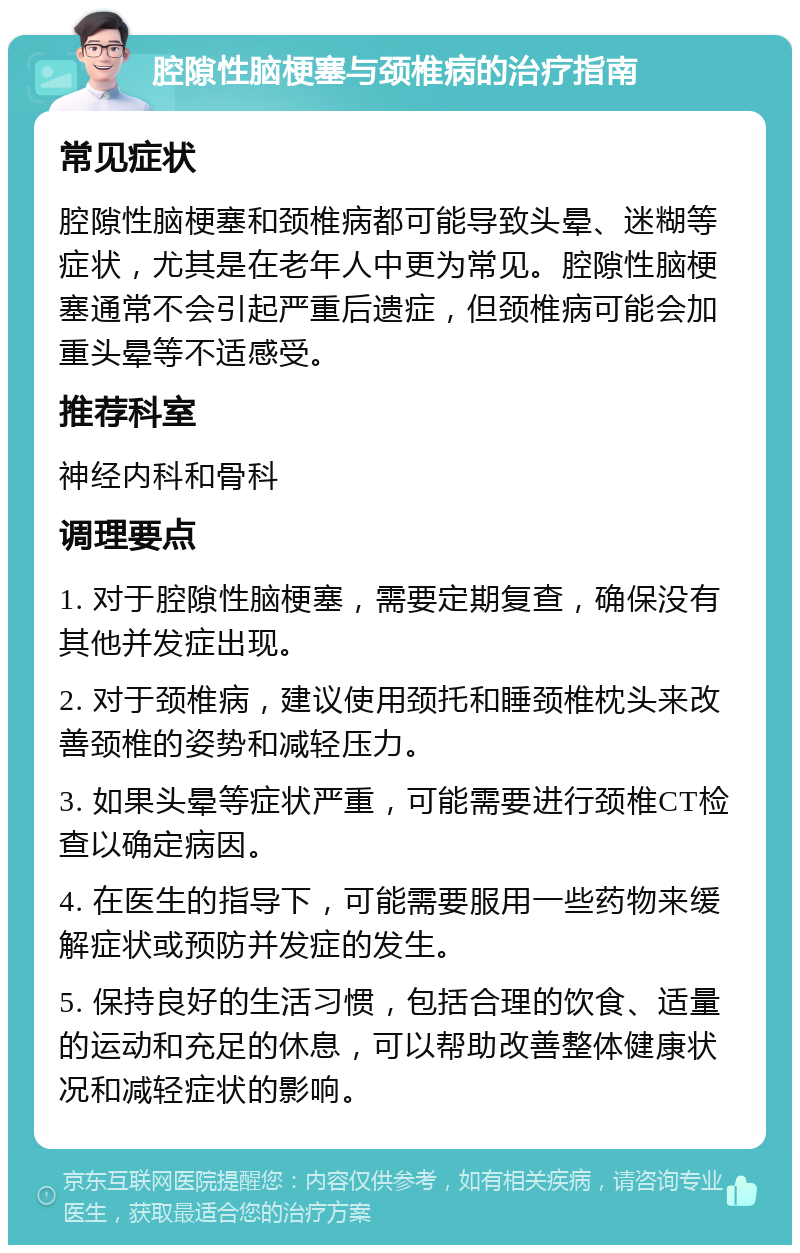 腔隙性脑梗塞与颈椎病的治疗指南 常见症状 腔隙性脑梗塞和颈椎病都可能导致头晕、迷糊等症状，尤其是在老年人中更为常见。腔隙性脑梗塞通常不会引起严重后遗症，但颈椎病可能会加重头晕等不适感受。 推荐科室 神经内科和骨科 调理要点 1. 对于腔隙性脑梗塞，需要定期复查，确保没有其他并发症出现。 2. 对于颈椎病，建议使用颈托和睡颈椎枕头来改善颈椎的姿势和减轻压力。 3. 如果头晕等症状严重，可能需要进行颈椎CT检查以确定病因。 4. 在医生的指导下，可能需要服用一些药物来缓解症状或预防并发症的发生。 5. 保持良好的生活习惯，包括合理的饮食、适量的运动和充足的休息，可以帮助改善整体健康状况和减轻症状的影响。